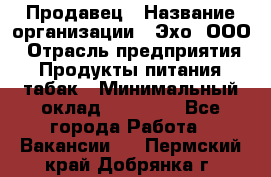 Продавец › Название организации ­ Эхо, ООО › Отрасль предприятия ­ Продукты питания, табак › Минимальный оклад ­ 27 000 - Все города Работа » Вакансии   . Пермский край,Добрянка г.